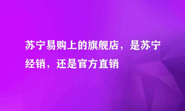 苏宁易购上的旗舰店，是苏宁经销，还是官方直销
