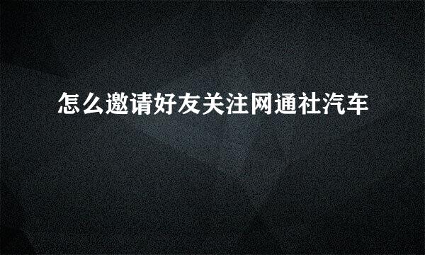 怎么邀请好友关注网通社汽车