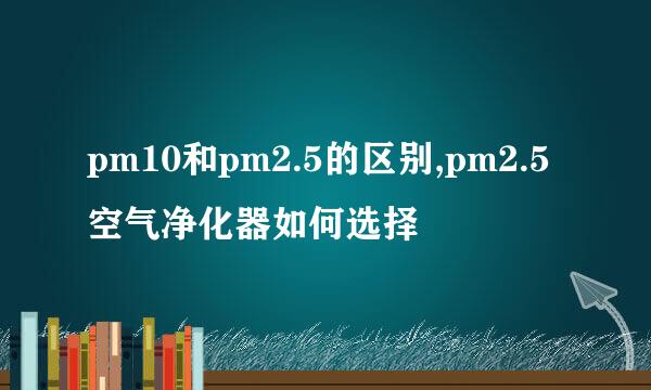 pm10和pm2.5的区别,pm2.5空气净化器如何选择