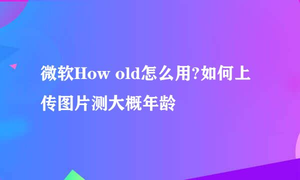 微软How old怎么用?如何上传图片测大概年龄