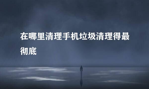 在哪里清理手机垃圾清理得最彻底
