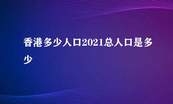 香港多少人口2021总人口是多少