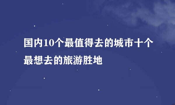 国内10个最值得去的城市十个最想去的旅游胜地