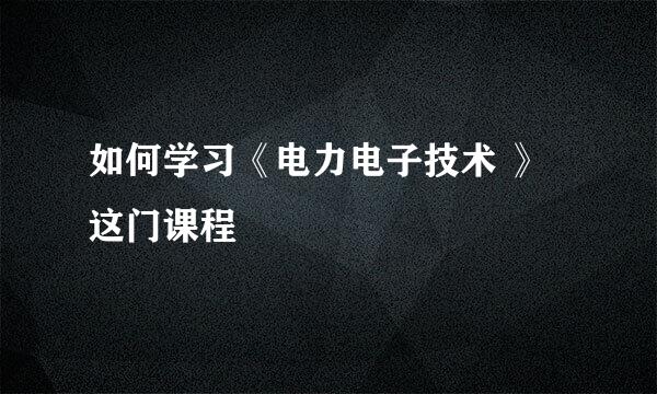 如何学习《电力电子技术 》这门课程