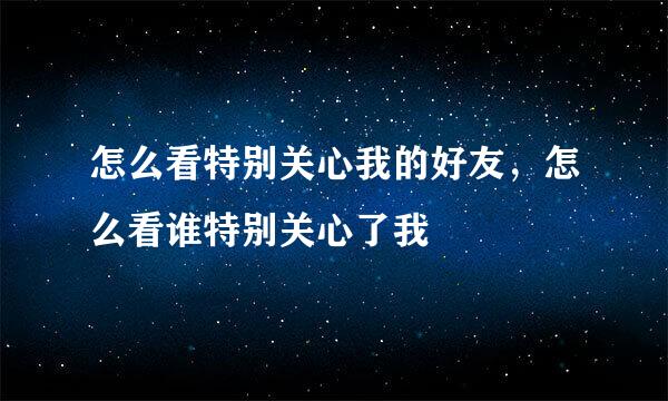 怎么看特别关心我的好友,怎么看谁特别关心了我