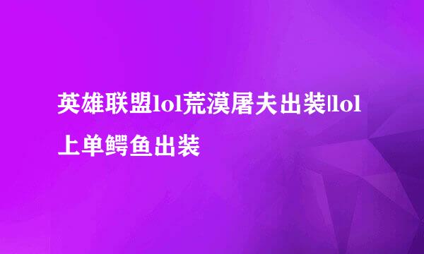 英雄联盟lol荒漠屠夫出装|lol上单鳄鱼出装