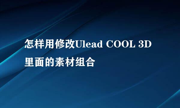 怎样用修改Ulead COOL 3D里面的素材组合