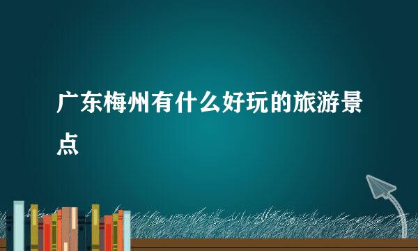 广东梅州有什么好玩的旅游景点