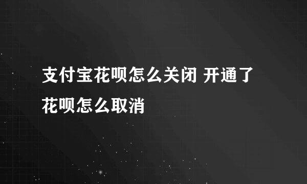 支付宝花呗怎么关闭 开通了花呗怎么取消