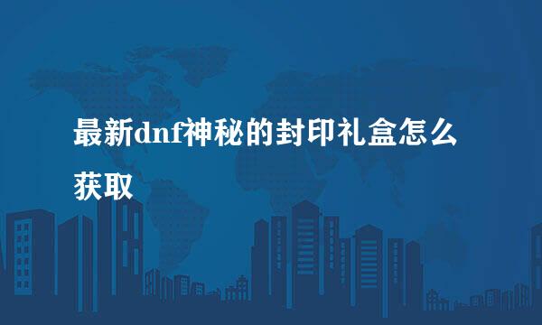 最新dnf神秘的封印礼盒怎么获取