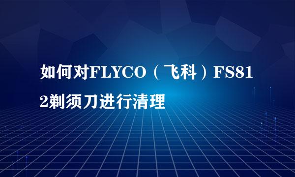 如何对FLYCO（飞科）FS812剃须刀进行清理