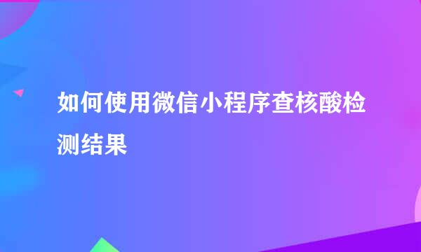 如何使用微信小程序查核酸检测结果