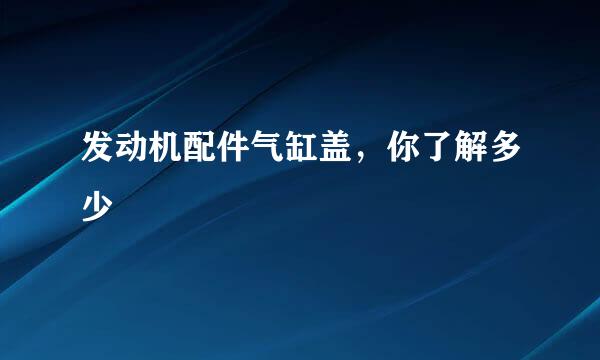 发动机配件气缸盖，你了解多少