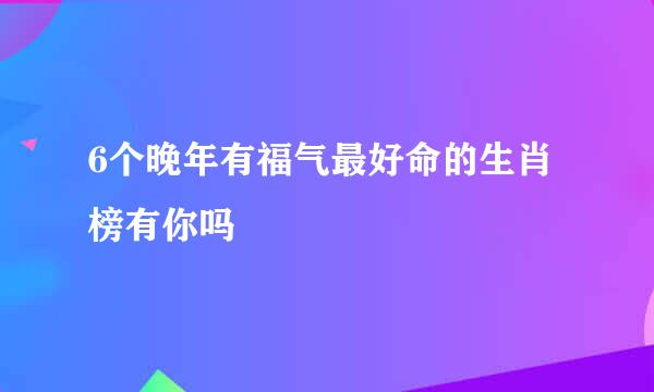 6个晚年有福气最好命的生肖榜有你吗