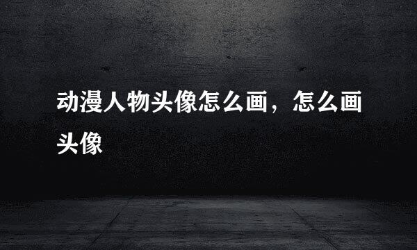 动漫人物头像怎么画,怎么画头像
