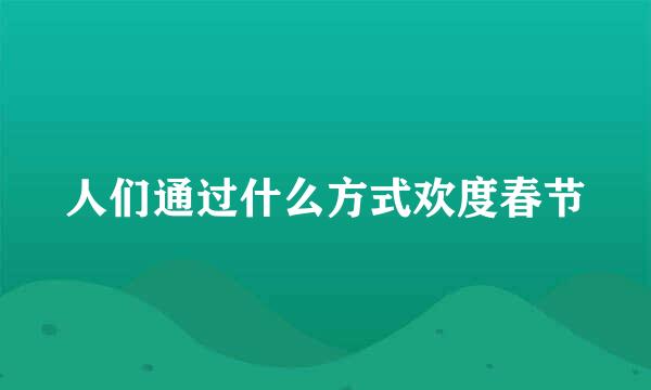 人们通过什么方式欢度春节