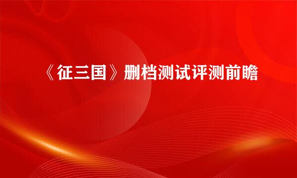 《征三国》删档测试评测前瞻