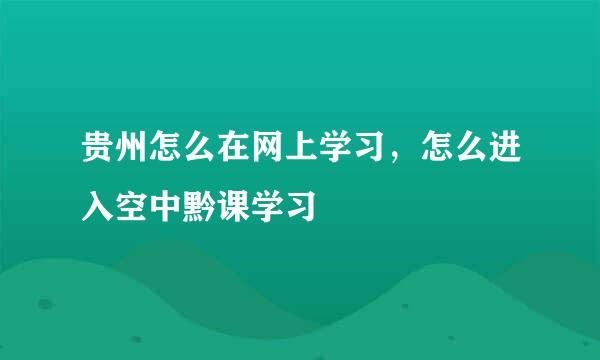 贵州怎么在网上学习,怎么进入空中黔课学习