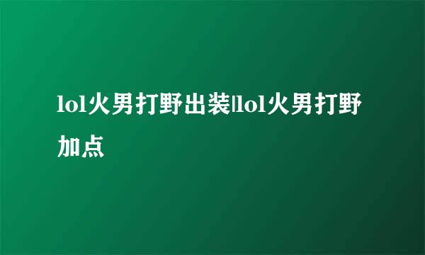 lol火男打野出装|lol火男打野加点