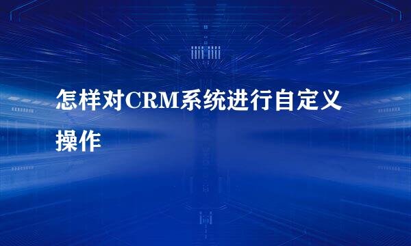 怎样对CRM系统进行自定义操作