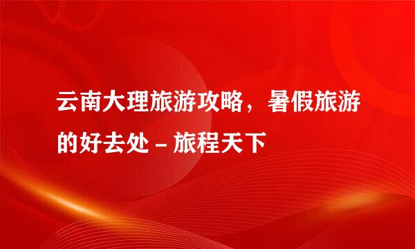 云南大理旅游攻略,暑假旅游的好去处-旅程天下