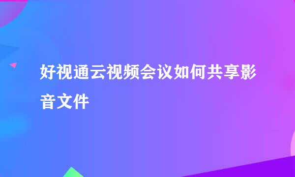 好视通云视频会议如何共享影音文件