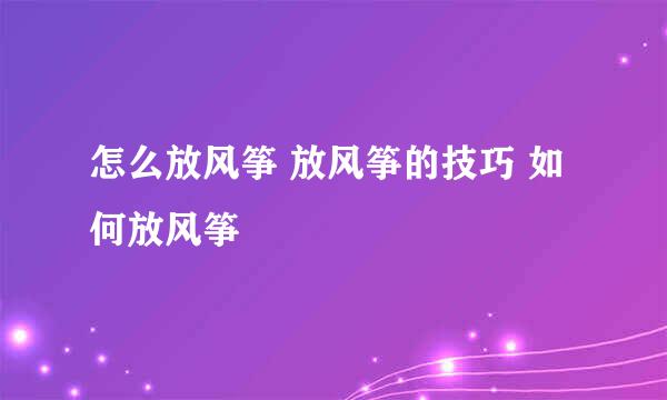 怎么放风筝 放风筝的技巧 如何放风筝