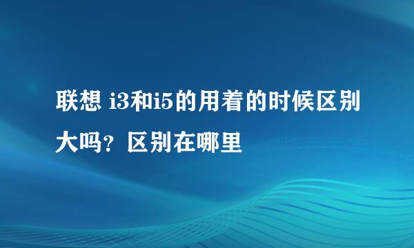 联想 i3和i5的用着的时候区别大吗？区别在哪里