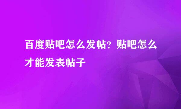 百度贴吧怎么发帖？贴吧怎么才能发表帖子