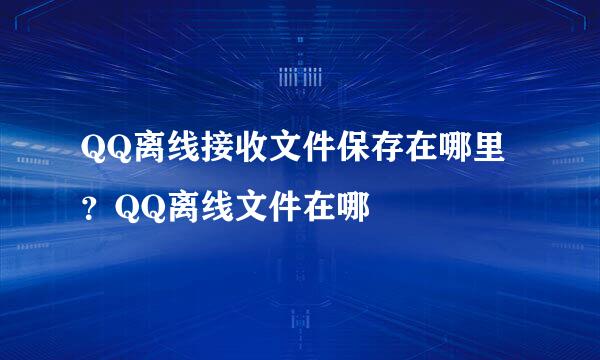 QQ离线接收文件保存在哪里？QQ离线文件在哪