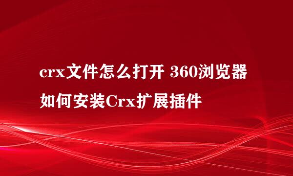 crx文件怎么打开 360浏览器如何安装Crx扩展插件