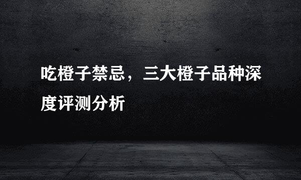吃橙子禁忌,三大橙子品种深度评测分析