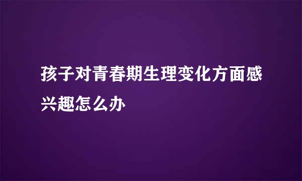 孩子对青春期生理变化方面感兴趣怎么办