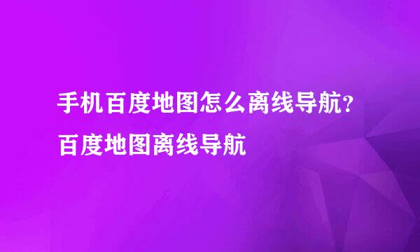 手机百度地图怎么离线导航？百度地图离线导航