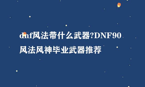 dnf风法带什么武器?DNF90风法风神毕业武器推荐