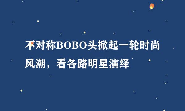 不对称BOBO头掀起一轮时尚风潮，看各路明星演绎