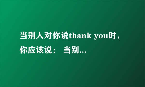 当别人对你说thank you时，你应该说： 当别人对你说sorry时，你应该回答：