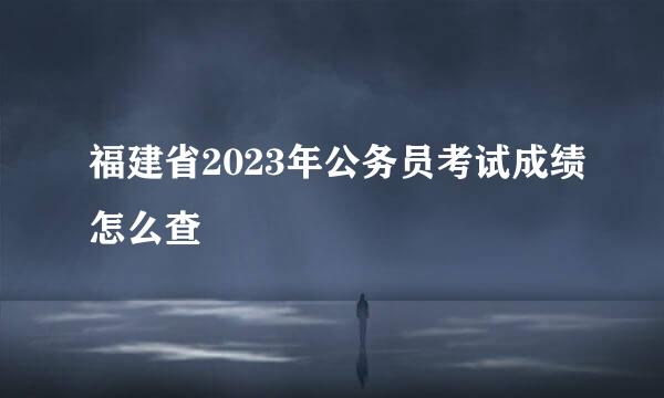 福建省2023年公务员考试成绩怎么查