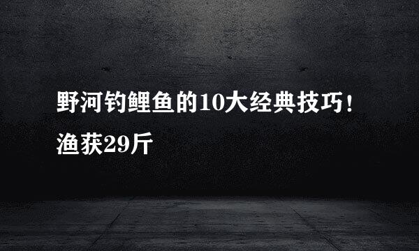 野河钓鲤鱼的10大经典技巧！渔获29斤