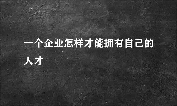 一个企业怎样才能拥有自己的人才