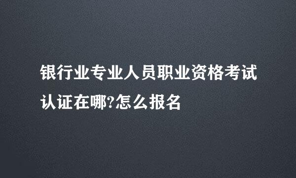 银行业专业人员职业资格考试认证在哪?怎么报名