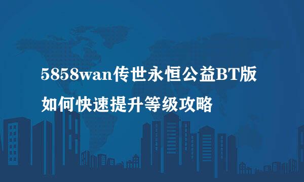 5858wan传世永恒公益BT版如何快速提升等级攻略