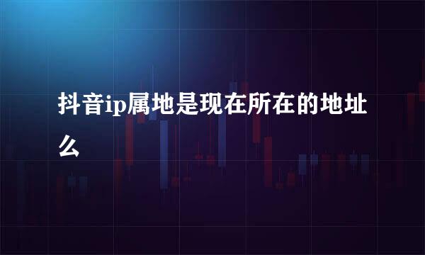 抖音ip属地是现在所在的地址么
