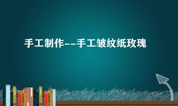 手工制作--手工皱纹纸玫瑰