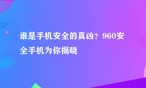 谁是手机安全的真凶？960安全手机为你揭晓