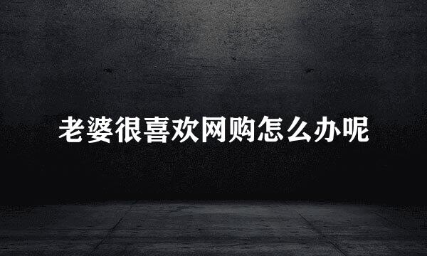 老婆很喜欢网购怎么办呢