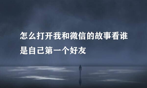 怎么打开我和微信的故事看谁是自己第一个好友