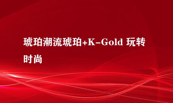 琥珀潮流琥珀+K-Gold 玩转时尚
