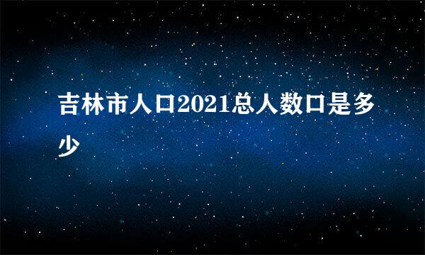 吉林市人口2021总人数口是多少