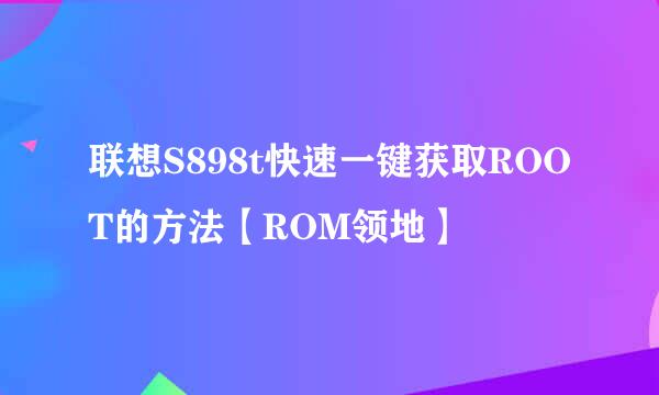 联想S898t快速一键获取ROOT的方法【ROM领地】